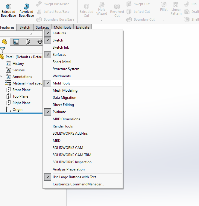 Extruded 
80ss/Base 
Features 
Revolved 
80ss/Base 
Sketch Surf 
Swept aoss;aase 
Lofted aoss;aase 
aoundary aoss;aase 
Extruded 
Revolved 
Wizard 
Swept Cut 
Lofted Cut 
aoundary Cut 
Partl 
History 
Sensors 
Annotations 
erial < not spec 
Front Plane 
Top Plane 
Right Plane 
Origin 
Features 
Sketch 
Sketch Ink 
Surfaces 
Sheet Metal 
Structure System 
Weldments 
Mold Tools 
Mesh Modeling 
Data Migration 
Direct Editing 
Evaluate 
M8D Dimensions 
Render Tools 
SOLIDWORKS Add-ins 
M8D 
SOLIDWORKS CAM 
SOLIDWORKS CAM TBM 
SOLIDWORKS Inspection 
Analysis Preparation 
Use Large Buttons with Text 
Customize CommandManager... 