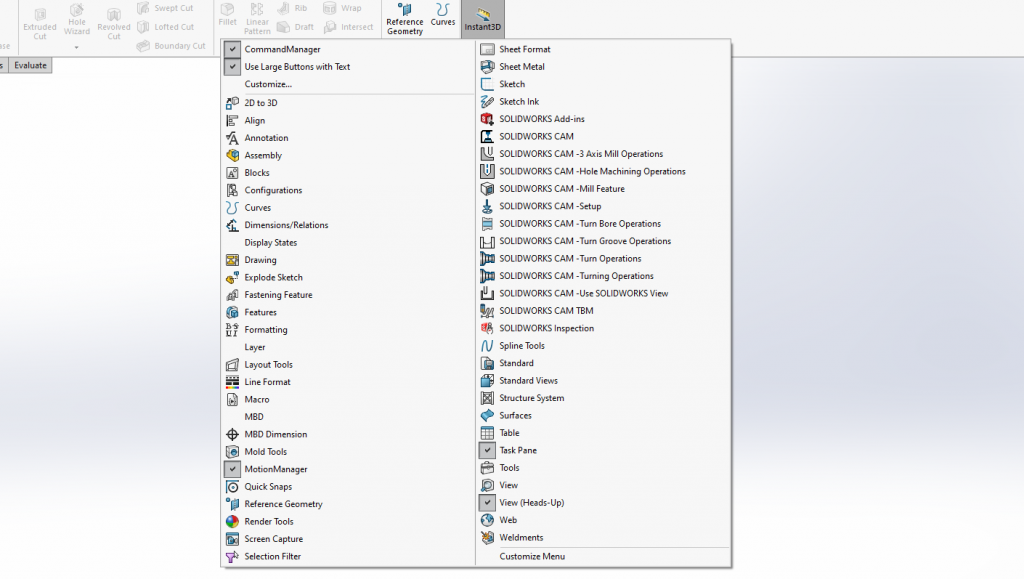 16 
Extruded 
Revolved 
Wizard 
Evaluate 
View 
Web 
Swept Cut 
Lofted Cut 
Boundary Cut 
o raft 
CommandManager 
Use Large Buttons with Text 
Customize... 
20 to 3D 
Align 
Annotatio n 
Assembly 
8 locks 
Configurations 
U curves 
Dimensions/ReIations 
Display States 
Drawing 
Explode Sketch 
Fastening Feature 
Features 
Formatting 
Layer 
Layout Tools 
Line Format 
M8D 
M8D 
mensvon 
Mold Tools 
MotionManager 
Quick Snaps 
Reference Geometry 
Render Tools 
Screen Capture 
Selection Filter 
Reference 
Geometry 
Curves 
stant3D 
Sheet Format 
Sheet Metal 
Sketch 
Sketch Ink 
SOLIDWORKS Add ins 
SOLIDWORKS CAM 
SOLIDWORKS CAM 
SOLIDWORKS CAM 
SOLIDWORKS CAM 
SOLIDWORKS CAM 
SOLIDWORKS CAM 
SOLIDWORKS CAM 
SOLIDWORKS CAM 
SOLIDWORKS CAM 
SOLIDWORKS CAM 
-3 Axis Mill Operations 
-Hole Machining Operations 
Mill Feature 
-Setup 
-Turn Bore Operations 
-Turn Groove Operations 
-Turn Operations 
-Turning Operations 
Use SOLIDWORKS View 
SOLIDWORKS CAM TBM 
SOLIDWORKS Inspection 
Spline Tools 
Standard 
Standard Views 
Structure System 
Surfaces 
Table 
Task Pane 
Tools 
View (Heads-Up) 
Weldments 
Customize Menu 